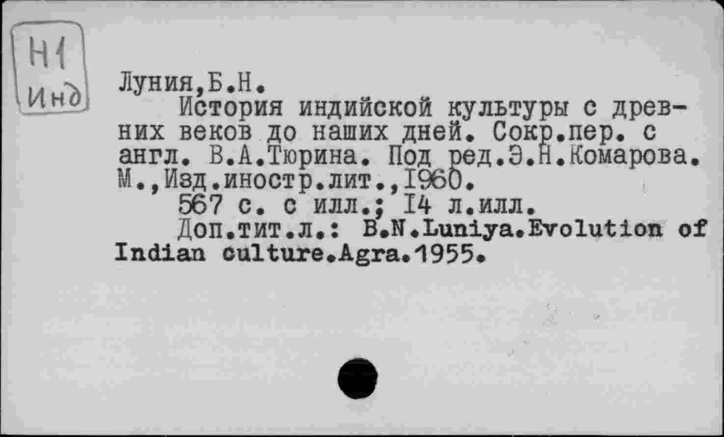 ﻿Лунин,Б.H.
История индийской культуры с древних веков до наших дней. Сокр.пер. с англ. В.А.Тюрина. Под ред.Э.Н.Комарова. М.,Изд.иностр.лит.,1960.
567 с. с илл.; 14 л.илл.
Доп.ТИТ.Л.: B.N.Luniya.Evolution of Indian cultnre.Agra.'1955*